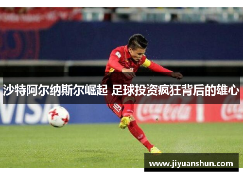 沙特阿尔纳斯尔崛起 足球投资疯狂背后的雄心 沙特阿尔纳斯尔崛起 足球投资疯狂背后的雄心