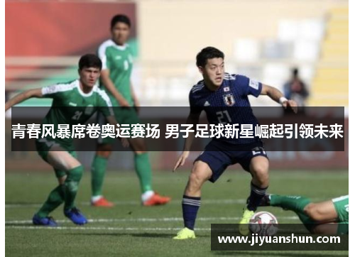 青春风暴席卷奥运赛场 男子足球新星崛起引领未来 青春风暴席卷奥运赛场 男子足球新星崛起引领未来