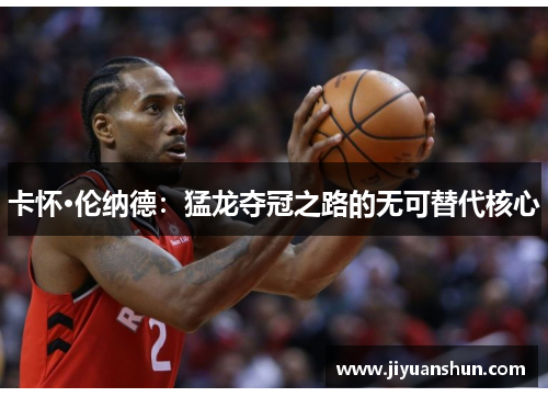卡怀·伦纳德:猛龙夺冠之路的无可替代核心 卡怀·伦纳德:猛龙夺冠之路的无可替代核心
